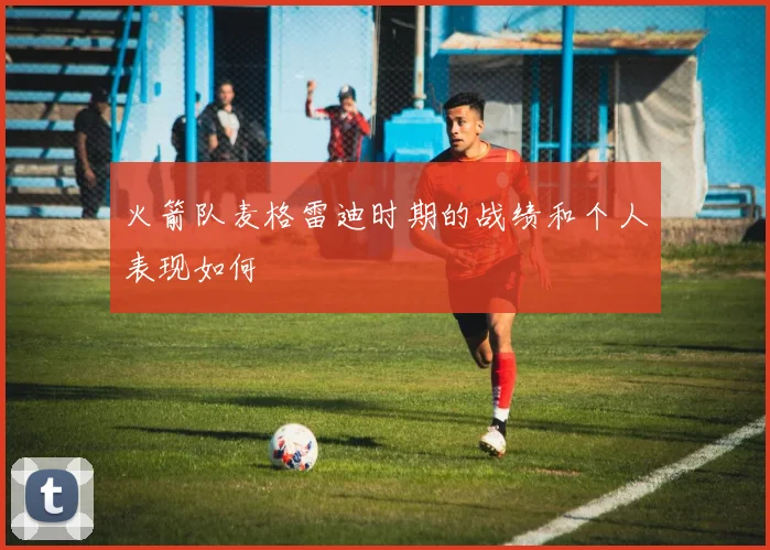 火箭队麦格雷迪时期的战绩和个人表现如何