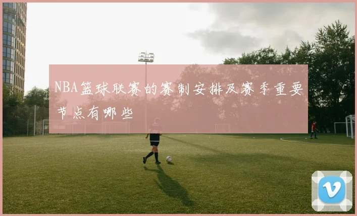 NBA篮球联赛的赛制安排及赛季重要节点有哪些