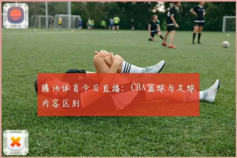 腾讯体育今日直播：CBA篮球与足球内容区别