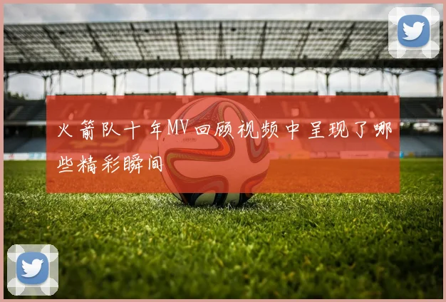 火箭队十年MV回顾视频中呈现了哪些精彩瞬间